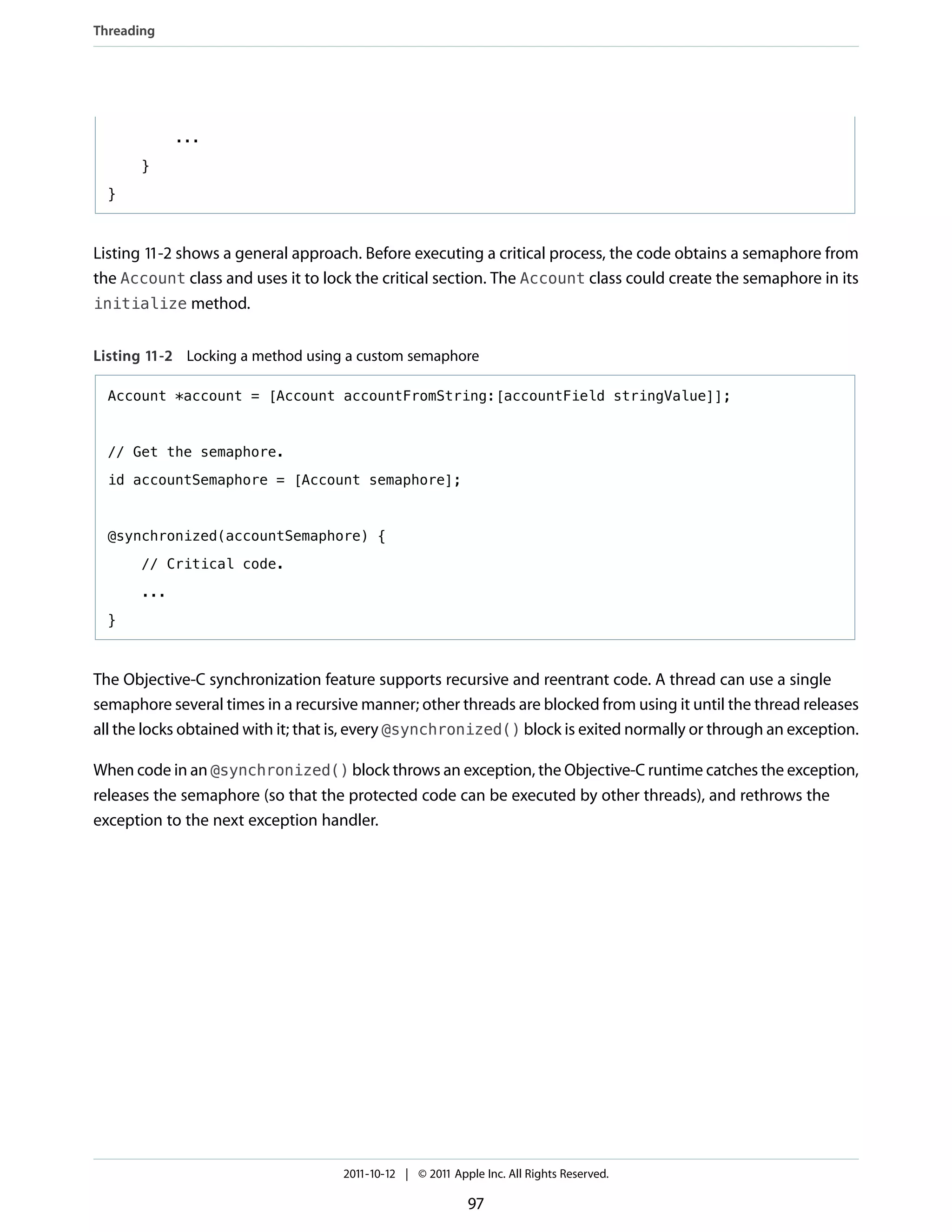 Threading




             ...

       }

  }



Listing 11-2 shows a general approach. Before executing a critical process, the code obtains a semaphore from
the Account class and uses it to lock the critical section. The Account class could create the semaphore in its
initialize method.


Listing 11-2 Locking a method using a custom semaphore

  Account *account = [Account accountFromString:[accountField stringValue]];


  // Get the semaphore.

  id accountSemaphore = [Account semaphore];



  @synchronized(accountSemaphore) {

       // Critical code.

       ...

  }



The Objective-C synchronization feature supports recursive and reentrant code. A thread can use a single
semaphore several times in a recursive manner; other threads are blocked from using it until the thread releases
all the locks obtained with it; that is, every @synchronized() block is exited normally or through an exception.

When code in an @synchronized() block throws an exception, the Objective-C runtime catches the exception,
releases the semaphore (so that the protected code can be executed by other threads), and rethrows the
exception to the next exception handler.




                                    2011-10-12 | © 2011 Apple Inc. All Rights Reserved.

                                                           97
 