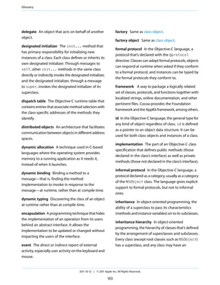 Glossary




delegate An object that acts on behalf of another                   factory Same as class object.
object.
                                                                    factory object Same as class object.
designated initializer The init... method that
                                                                    formal protocol In the Objective-C language, a
has primary responsibility for initializing new
                                                                    protocol that’s declared with the @protocol
instances of a class. Each class defines or inherits its
                                                                    directive. Classes can adopt formal protocols, objects
own designated initializer. Through messages to
                                                                    can respond at runtime when asked if they conform
self, other init... methods in the same class
                                                                    to a formal protocol, and instances can be typed by
directly or indirectly invoke the designated initializer,
                                                                    the formal protocols they conform to.
and the designated initializer, through a message
to super, invokes the designated initializer of its                 framework A way to package a logically related
superclass.                                                         set of classes, protocols, and functions together with
                                                                    localized strings, online documentation, and other
dispatch table The Objective-C runtime table that
                                                                    pertinent files. Cocoa provides the Foundation
contains entries that associate method selectors with
                                                                    framework and the AppKit framework, among others.
the class-specific addresses of the methods they
identify.                                                           id In the Objective-C language, the general type for
                                                                    any kind of object regardless of class. id is defined
distributed objects An architecture that facilitates
                                                                    as a pointer to an object data structure. It can be
communication between objects in different address
                                                                    used for both class objects and instances of a class.
spaces.
                                                                    implementation The part of an Objective-C class
dynamic allocation A technique used in C-based
                                                                    specification that defines public methods (those
languages where the operating system provides
                                                                    declared in the class’s interface) as well as private
memory to a running application as it needs it,
                                                                    methods (those not declared in the class’s interface).
instead of when it launches.
                                                                    informal protocol In the Objective-C language, a
dynamic binding Binding a method to a
                                                                    protocol declared as a category, usually as a category
message—that is, finding the method
                                                                    of the NSObject class. The language gives explicit
implementation to invoke in response to the
                                                                    support to formal protocols, but not to informal
message—at runtime, rather than at compile time.
                                                                    ones.
dynamic typing Discovering the class of an object
                                                                    inheritance In object-oriented programming, the
at runtime rather than at compile time.
                                                                    ability of a superclass to pass its characteristics
encapsulation A programming technique that hides                    (methods and instance variables) on to its subclasses.
the implementation of an operation from its users
                                                                    inheritance hierarchy In object-oriented
behind an abstract interface. It allows the
                                                                    programming, the hierarchy of classes that’s defined
implementation to be updated or changed without
                                                                    by the arrangement of superclasses and subclasses.
impacting the users of the interface.
                                                                    Every class (except root classes such as NSObject)
event The direct or indirect report of external                     has a superclass, and any class may have an
activity, especially user activity on the keyboard and
mouse.


                                       2011-10-12 | © 2011 Apple Inc. All Rights Reserved.

                                                              103
 