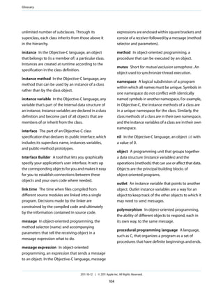 Glossary




unlimited number of subclasses. Through its                        expressions are enclosed within square brackets and
superclass, each class inherits from those above it                consist of a receiver followed by a message (method
in the hierarchy.                                                  selector and parameters).

instance In the Objective-C language, an object                    method In object-oriented programming, a
that belongs to (is a member of ) a particular class.              procedure that can be executed by an object.
Instances are created at runtime according to the
                                                                   mutex Short for mutual exclusion semaphore . An
specification in the class definition.
                                                                   object used to synchronize thread execution.
instance method In the Objective-C language, any
                                                                   namespace A logical subdivision of a program
method that can be used by an instance of a class
                                                                   within which all names must be unique. Symbols in
rather than by the class object.
                                                                   one namespace do not conflict with identically
instance variable In the Objective-C language, any                 named symbols in another namespace. For example,
variable that’s part of the internal data structure of             in Objective-C, the instance methods of a class are
an instance. Instance variables are declared in a class            in a unique namespace for the class. Similarly, the
definition and become part of all objects that are                 class methods of a class are in their own namespace,
members of or inherit from the class.                              and the instance variables of a class are in their own
                                                                   namespace.
interface The part of an Objective-C class
specification that declares its public interface, which            nil In the Objective-C language, an object id with
includes its superclass name, instances variables,                 a value of 0.
and public-method prototypes.
                                                                   object A programming unit that groups together
Interface Builder A tool that lets you graphically                 a data structure (instance variables) and the
specify your application’s user interface. It sets up              operations (methods) that can use or affect that data.
the corresponding objects for you and makes it easy                Objects are the principal building blocks of
for you to establish connections between these                     object-oriented programs.
objects and your own code where needed.
                                                                   outlet An instance variable that points to another
link time The time when files compiled from                        object. Outlet instance variables are a way for an
different source modules are linked into a single                  object to keep track of the other objects to which it
program. Decisions made by the linker are                          may need to send messages.
constrained by the compiled code and ultimately
                                                                   polymorphism In object-oriented programming,
by the information contained in source code.
                                                                   the ability of different objects to respond, each in
message In object-oriented programming, the                        its own way, to the same message.
method selector (name) and accompanying
                                                                   procedural programming language A language,
parameters that tell the receiving object in a
                                                                   such as C, that organizes a program as a set of
message expression what to do.
                                                                   procedures that have definite beginnings and ends.
message expression In object-oriented
programming, an expression that sends a message
to an object. In the Objective-C language, message


                                      2011-10-12 | © 2011 Apple Inc. All Rights Reserved.

                                                             104
 