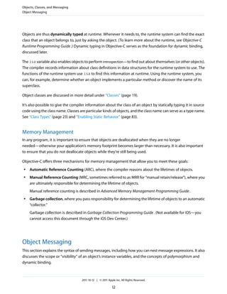 Objects, Classes, and Messaging
Object Messaging




Objects are thus dynamically typed at runtime. Whenever it needs to, the runtime system can find the exact
class that an object belongs to, just by asking the object. (To learn more about the runtime, see Objective-C
Runtime Programming Guide .) Dynamic typing in Objective-C serves as the foundation for dynamic binding,
discussed later.

The isa variable also enables objects to perform introspection—to find out about themselves (or other objects).
The compiler records information about class definitions in data structures for the runtime system to use. The
functions of the runtime system use isa to find this information at runtime. Using the runtime system, you
can, for example, determine whether an object implements a particular method or discover the name of its
superclass.

Object classes are discussed in more detail under “Classes” (page 19).

It’s also possible to give the compiler information about the class of an object by statically typing it in source
code using the class name. Classes are particular kinds of objects, and the class name can serve as a type name.
See “Class Types” (page 23) and “Enabling Static Behavior” (page 83).


Memory Management
In any program, it is important to ensure that objects are deallocated when they are no longer
needed—otherwise your application’s memory footprint becomes larger than necessary. It is also important
to ensure that you do not deallocate objects while they’re still being used.

Objective-C offers three mechanisms for memory management that allow you to meet these goals:
 ●   Automatic Reference Counting (ARC), where the compiler reasons about the lifetimes of objects.
 ●   Manual Reference Counting (MRC, sometimes referred to as MRR for “manual retain/release”), where you
     are ultimately responsible for determining the lifetime of objects.
     Manual reference counting is described in Advanced Memory Management Programming Guide .
 ●   Garbage collection, where you pass responsibility for determining the lifetime of objects to an automatic
     “collector.”
     Garbage collection is described in Garbage Collection Programming Guide . (Not available for iOS—you
     cannot access this document through the iOS Dev Center.)




Object Messaging
This section explains the syntax of sending messages, including how you can nest message expressions. It also
discusses the scope or “visibility” of an object’s instance variables, and the concepts of polymorphism and
dynamic binding.



                                     2011-10-12 | © 2011 Apple Inc. All Rights Reserved.

                                                             12
 
