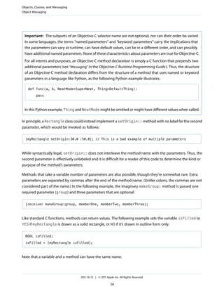 Objects, Classes, and Messaging
Object Messaging




 Important: The subparts of an Objective-C selector name are not optional, nor can their order be varied.
 In some languages, the terms “named parameters” and “keyword parameters” carry the implications that
 the parameters can vary at runtime, can have default values, can be in a different order, and can possibly
 have additional named parameters. None of these characteristics about parameters are true for Objective-C.
 For all intents and purposes, an Objective-C method declaration is simply a C function that prepends two
 additional parameters (see “Messaging” in the Objective-C Runtime Programming Guide ). Thus, the structure
 of an Objective-C method declaration differs from the structure of a method that uses named or keyword
 parameters in a language like Python, as the following Python example illustrates:

    def func(a, b, NeatMode=SuperNeat, Thing=DefaultThing):

         pass



 In this Python example, Thing and NeatMode might be omitted or might have different values when called.

In principle, a Rectangle class could instead implement a setOrigin:: method with no label for the second
parameter, which would be invoked as follows:

  [myRectangle setOrigin:30.0 :50.0]; // This is a bad example of multiple parameters



While syntactically legal, setOrigin:: does not interleave the method name with the parameters. Thus, the
second parameter is effectively unlabeled and it is difficult for a reader of this code to determine the kind or
purpose of the method’s parameters.

Methods that take a variable number of parameters are also possible, though they’re somewhat rare. Extra
parameters are separated by commas after the end of the method name. (Unlike colons, the commas are not
considered part of the name.) In the following example, the imaginary makeGroup: method is passed one
required parameter (group) and three parameters that are optional:

  [receiver makeGroup:group, memberOne, memberTwo, memberThree];



Like standard C functions, methods can return values. The following example sets the variable isFilled to
YES if myRectangle is drawn as a solid rectangle, or NO if it’s drawn in outline form only.


  BOOL isFilled;

  isFilled = [myRectangle isFilled];



Note that a variable and a method can have the same name.



                                    2011-10-12 | © 2011 Apple Inc. All Rights Reserved.

                                                           14
 