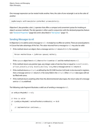 Objects, Classes, and Messaging
Object Messaging




One message expression can be nested inside another. Here, the color of one rectangle is set to the color of
another:

     [myRectangle setPrimaryColor:[otherRect primaryColor]];



Objective-C also provides a dot (.) operator that offers a compact and convenient syntax for invoking an
object’s accessor methods. The dot operator is often used in conjunction with the declared properties feature
(see “Declared Properties” (page 62)) and is described in “Dot Syntax” (page 17).


Sending Messages to nil
In Objective-C, it is valid to send a message to nil—it simply has no effect at runtime. There are several patterns
in Cocoa that take advantage of this fact. The value returned from a message to nil may also be valid:
 ●       If the method returns an object, then a message sent to nil returns 0 (nil). For example:

           Person *motherInLaw = [[aPerson spouse] mother];



         If the spouse object here is nil, then mother is sent to nil and the method returns nil.
 ●       If the method returns any pointer type, any integer scalar of size less than or equal to sizeof(void*),
         a float, a double, a long double, or a long long, then a message sent to nil returns 0.
 ●       If the method returns a struct, as defined by the OS X ABI Function Call Guide to be returned in registers,
         then a message sent to nil returns 0.0 for every field in the struct. Other struct data types will not
         be filled with zeros.
 ●       If the method returns anything other than the aforementioned value types, the return value of a message
         sent to nil is undefined.


The following code fragment illustrates a valid use of sending a message to nil.

     id anObjectMaybeNil = nil;



     // this is valid

     if ([anObjectMaybeNil methodThatReturnsADouble] == 0.0)

     {

           // implementation continues...

     }




                                        2011-10-12 | © 2011 Apple Inc. All Rights Reserved.

                                                                15
 