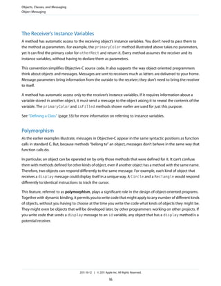 Objects, Classes, and Messaging
Object Messaging




The Receiver’s Instance Variables
A method has automatic access to the receiving object’s instance variables. You don’t need to pass them to
the method as parameters. For example, the primaryColor method illustrated above takes no parameters,
yet it can find the primary color for otherRect and return it. Every method assumes the receiver and its
instance variables, without having to declare them as parameters.

This convention simplifies Objective-C source code. It also supports the way object-oriented programmers
think about objects and messages. Messages are sent to receivers much as letters are delivered to your home.
Message parameters bring information from the outside to the receiver; they don’t need to bring the receiver
to itself.

A method has automatic access only to the receiver’s instance variables. If it requires information about a
variable stored in another object, it must send a message to the object asking it to reveal the contents of the
variable. The primaryColor and isFilled methods shown earlier are used for just this purpose.

See “Defining a Class” (page 33) for more information on referring to instance variables.


Polymorphism
As the earlier examples illustrate, messages in Objective-C appear in the same syntactic positions as function
calls in standard C. But, because methods “belong to” an object, messages don’t behave in the same way that
function calls do.

In particular, an object can be operated on by only those methods that were defined for it. It can’t confuse
them with methods defined for other kinds of object, even if another object has a method with the same name.
Therefore, two objects can respond differently to the same message. For example, each kind of object that
receives a display message could display itself in a unique way. A Circle and a Rectangle would respond
differently to identical instructions to track the cursor.

This feature, referred to as polymorphism, plays a significant role in the design of object-oriented programs.
Together with dynamic binding, it permits you to write code that might apply to any number of different kinds
of objects, without you having to choose at the time you write the code what kinds of objects they might be.
They might even be objects that will be developed later, by other programmers working on other projects. If
you write code that sends a display message to an id variable, any object that has a display method is a
potential receiver.




                                    2011-10-12 | © 2011 Apple Inc. All Rights Reserved.

                                                           16
 