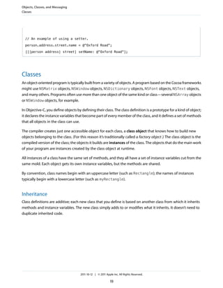 Objects, Classes, and Messaging
Classes




  // An example of using a setter.

  person.address.street.name = @"Oxford Road";

  [[[person address] street] setName: @"Oxford Road"];




Classes
An object-oriented program is typically built from a variety of objects. A program based on the Cocoa frameworks
might use NSMatrix objects, NSWindow objects, NSDictionary objects, NSFont objects, NSText objects,
and many others. Programs often use more than one object of the same kind or class—several NSArray objects
or NSWindow objects, for example.

In Objective-C, you define objects by defining their class. The class definition is a prototype for a kind of object;
it declares the instance variables that become part of every member of the class, and it defines a set of methods
that all objects in the class can use.

The compiler creates just one accessible object for each class, a class object that knows how to build new
objects belonging to the class. (For this reason it’s traditionally called a factory object .) The class object is the
compiled version of the class; the objects it builds are instances of the class. The objects that do the main work
of your program are instances created by the class object at runtime.

All instances of a class have the same set of methods, and they all have a set of instance variables cut from the
same mold. Each object gets its own instance variables, but the methods are shared.

By convention, class names begin with an uppercase letter (such as Rectangle); the names of instances
typically begin with a lowercase letter (such as myRectangle).


Inheritance
Class definitions are additive; each new class that you define is based on another class from which it inherits
methods and instance variables. The new class simply adds to or modifies what it inherits. It doesn’t need to
duplicate inherited code.




                                      2011-10-12 | © 2011 Apple Inc. All Rights Reserved.

                                                              19
 