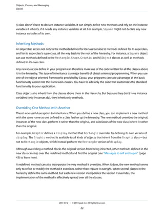 Objects, Classes, and Messaging
Classes




A class doesn’t have to declare instance variables. It can simply define new methods and rely on the instance
variables it inherits, if it needs any instance variables at all. For example, Square might not declare any new
instance variables of its own.


Inheriting Methods
An object has access not only to the methods defined for its class but also to methods defined for its superclass,
and for its superclass’s superclass, all the way back to the root of the hierarchy. For instance, a Square object
can use methods defined in the Rectangle, Shape, Graphic, and NSObject classes as well as methods
defined in its own class.

Any new class you define in your program can therefore make use of the code written for all the classes above
it in the hierarchy. This type of inheritance is a major benefit of object-oriented programming. When you use
one of the object-oriented frameworks provided by Cocoa, your programs can take advantage of the basic
functionality coded into the framework classes. You have to add only the code that customizes the standard
functionality to your application.

Class objects also inherit from the classes above them in the hierarchy. But because they don’t have instance
variables (only instances do), they inherit only methods.


Overriding One Method with Another
There’s one useful exception to inheritance: When you define a new class, you can implement a new method
with the same name as one defined in a class farther up the hierarchy. The new method overrides the original;
instances of the new class perform it rather than the original, and subclasses of the new class inherit it rather
than the original.

For example, Graphic defines a display method that Rectangle overrides by defining its own version of
display. The Graphic method is available to all kinds of objects that inherit from the Graphic class—but
not to Rectangle objects, which instead perform the Rectangle version of display.

Although overriding a method blocks the original version from being inherited, other methods defined in the
new class can skip over the redefined method and find the original (see “Messages to self and super” (page
43) to learn how).

A redefined method can also incorporate the very method it overrides. When it does, the new method serves
only to refine or modify the method it overrides, rather than replace it outright. When several classes in the
hierarchy define the same method, but each new version incorporates the version it overrides, the
implementation of the method is effectively spread over all the classes.




                                     2011-10-12 | © 2011 Apple Inc. All Rights Reserved.

                                                            22
 