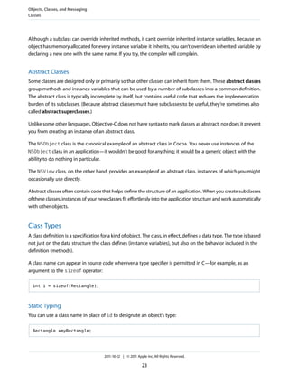 Objects, Classes, and Messaging
Classes




Although a subclass can override inherited methods, it can’t override inherited instance variables. Because an
object has memory allocated for every instance variable it inherits, you can’t override an inherited variable by
declaring a new one with the same name. If you try, the compiler will complain.


Abstract Classes
Some classes are designed only or primarily so that other classes can inherit from them. These abstract classes
group methods and instance variables that can be used by a number of subclasses into a common definition.
The abstract class is typically incomplete by itself, but contains useful code that reduces the implementation
burden of its subclasses. (Because abstract classes must have subclasses to be useful, they’re sometimes also
called abstract superclasses.)

Unlike some other languages, Objective-C does not have syntax to mark classes as abstract, nor does it prevent
you from creating an instance of an abstract class.

The NSObject class is the canonical example of an abstract class in Cocoa. You never use instances of the
NSObject class in an application—it wouldn’t be good for anything; it would be a generic object with the
ability to do nothing in particular.

The NSView class, on the other hand, provides an example of an abstract class, instances of which you might
occasionally use directly.

Abstract classes often contain code that helps define the structure of an application. When you create subclasses
of these classes, instances of your new classes fit effortlessly into the application structure and work automatically
with other objects.


Class Types
A class definition is a specification for a kind of object. The class, in effect, defines a data type. The type is based
not just on the data structure the class defines (instance variables), but also on the behavior included in the
definition (methods).

A class name can appear in source code wherever a type specifier is permitted in C—for example, as an
argument to the sizeof operator:

  int i = sizeof(Rectangle);



Static Typing
You can use a class name in place of id to designate an object’s type:

  Rectangle *myRectangle;




                                       2011-10-12 | © 2011 Apple Inc. All Rights Reserved.

                                                              23
 