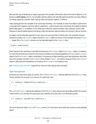 Objects, Classes, and Messaging
Classes




Because this way of declaring an object type gives the compiler information about the kind of object it is, it’s
known as static typing. Just as id is actually a pointer, objects are statically typed as pointers to a class. Objects
are always typed by a pointer. Static typing makes the pointer explicit; id hides it.

Static typing permits the compiler to do some type checking—for example, to warn if an object could receive
a message that it appears not to be able to respond to—and to loosen some restrictions that apply to objects
generically typed id. In addition, it can make your intentions clearer to others who read your source code.
However, it doesn’t defeat dynamic binding or alter the dynamic determination of a receiver’s class at runtime.

An object can be statically typed to its own class or to any class that it inherits from. For example, because
inheritance makes a Rectangle object a kind of Graphic object (as shown in the example hierarchy in Figure
1-1 (page 20)), a Rectangle instance can be statically typed to the Graphic class:

  Graphic *myRectangle;



Static typing to the superclass is possible here because a Rectangle object is a Graphic object. In addition,
it’s more than that because it also has the instance variables and method capabilities of Shape and Rectangle
objects, but it’s a Graphic object nonetheless. For purposes of type checking, given the declaration described
here, the compiler considers myRectangle to be of type Graphic. At runtime, however, if the myRectangle
object is allocated and initialized as an instance of Rectangle, it is treated as one.

See “Enabling Static Behavior” (page 83) for more on static typing and its benefits.


Type Introspection
Instances can reveal their types at runtime. The isMemberOfClass: method, defined in the NSObject class,
checks whether the receiver is an instance of a particular class:

  if ( [anObject isMemberOfClass:someClass] )

       ...



The isKindOfClass: method, also defined in the NSObject class, checks more generally whether the receiver
inherits from or is a member of a particular class (whether it has the class in its inheritance path):

  if ( [anObject isKindOfClass:someClass] )

       ...



The set of classes for which isKindOfClass: returns YES is the same set to which the receiver can be statically
typed.



                                      2011-10-12 | © 2011 Apple Inc. All Rights Reserved.

                                                             24
 