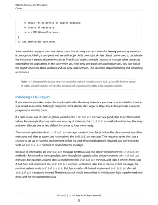 Objects, Classes, and Messaging
Classes




        // check for existence of shared instance

        // create if necessary

        return MCLSSharedInstance;

  }

  // implementation continues



Static variables help give the class object more functionality than just that of a factory producing instances;
it can approach being a complete and versatile object in its own right. A class object can be used to coordinate
the instances it creates, dispense instances from lists of objects already created, or manage other processes
essential to the application. In the case when you need only one object of a particular class, you can put all
the object’s state into static variables and use only class methods. This saves the step of allocating and initializing
an instance.


      Note: It is also possible to use external variables that are not declared static, but the limited scope
      of static variables better serves the purpose of encapsulating data into separate objects.


Initializing a Class Object
If you want to use a class object for anything besides allocating instances, you may need to initialize it just as
you would an instance. Although programs don’t allocate class objects, Objective-C does provide a way for
programs to initialize them.

If a class makes use of static or global variables, the initialize method is a good place to set their initial
values. For example, if a class maintains an array of instances, the initialize method could set up the array
and even allocate one or two default instances to have them ready.

The runtime system sends an initialize message to every class object before the class receives any other
messages and after its superclass has received the initialize message. This sequence gives the class a
chance to set up its runtime environment before it’s used. If no initialization is required, you don’t need to
write an initialize method to respond to the message.

Because of inheritance, an initialize message sent to a class that doesn’t implement the initialize
method is forwarded to the superclass, even though the superclass has already received the initialize
message. For example, assume class A implements the initialize method, and class B inherits from class
A but does not implement the initialize method. Just before class B is to receive its first message, the
runtime system sends initialize to it. But, because class B doesn’t implement initialize, class A’s
initialize is executed instead. Therefore, class A should ensure that its initialization logic is performed only
once, and for the appropriate class.




                                      2011-10-12 | © 2011 Apple Inc. All Rights Reserved.

                                                             29
 