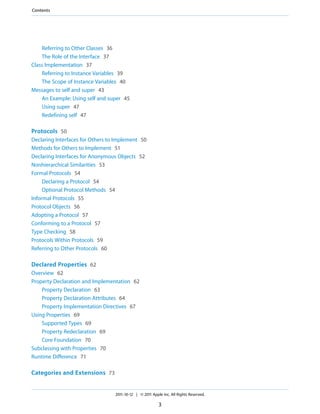 Contents




    Referring to Other Classes 36
    The Role of the Interface 37
Class Implementation 37
    Referring to Instance Variables 39
    The Scope of Instance Variables 40
Messages to self and super 43
    An Example: Using self and super 45
    Using super 47
    Redefining self 47

Protocols 50
Declaring Interfaces for Others to Implement 50
Methods for Others to Implement 51
Declaring Interfaces for Anonymous Objects 52
Nonhierarchical Similarities 53
Formal Protocols 54
     Declaring a Protocol 54
     Optional Protocol Methods 54
Informal Protocols 55
Protocol Objects 56
Adopting a Protocol 57
Conforming to a Protocol 57
Type Checking 58
Protocols Within Protocols 59
Referring to Other Protocols 60

Declared Properties 62
Overview 62
Property Declaration and Implementation 62
    Property Declaration 63
    Property Declaration Attributes 64
    Property Implementation Directives 67
Using Properties 69
    Supported Types 69
    Property Redeclaration 69
    Core Foundation 70
Subclassing with Properties 70
Runtime Difference 71

Categories and Extensions 73


                                  2011-10-12 | © 2011 Apple Inc. All Rights Reserved.

                                                          3
 