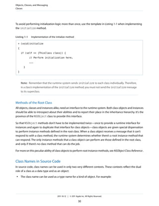 Objects, Classes, and Messaging
Classes




To avoid performing initialization logic more than once, use the template in Listing 1-1 when implementing
the initialize method.


Listing 1-1      Implementation of the initialize method

     + (void)initialize

     {

         if (self == [ThisClass class]) {

                // Perform initialization here.

                ...

           }

     }



         Note: Remember that the runtime system sends initialize to each class individually. Therefore,
         in a class’s implementation of the initialize method, you must not send the initialize message
         to its superclass.


Methods of the Root Class
All objects, classes and instances alike, need an interface to the runtime system. Both class objects and instances
should be able to introspect about their abilities and to report their place in the inheritance hierarchy. It’s the
province of the NSObject class to provide this interface.

So that NSObject methods don’t have to be implemented twice—once to provide a runtime interface for
instances and again to duplicate that interface for class objects—class objects are given special dispensation
to perform instance methods defined in the root class. When a class object receives a message that it can’t
respond to with a class method, the runtime system determines whether there’s a root instance method that
can respond. The only instance methods that a class object can perform are those defined in the root class,
and only if there’s no class method that can do the job.

For more on this peculiar ability of class objects to perform root instance methods, see NSObject Class Reference .


Class Names in Source Code
In source code, class names can be used in only two very different contexts. These contexts reflect the dual
role of a class as a data type and as an object:
 ●       The class name can be used as a type name for a kind of object. For example:




                                        2011-10-12 | © 2011 Apple Inc. All Rights Reserved.

                                                               30
 