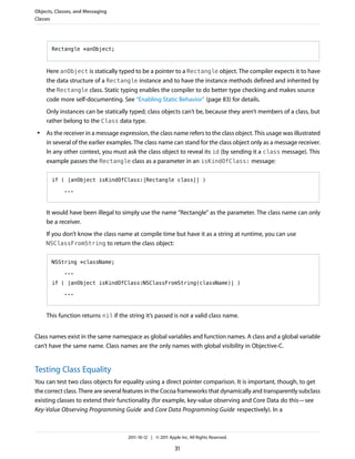 Objects, Classes, and Messaging
Classes




       Rectangle *anObject;



     Here anObject is statically typed to be a pointer to a Rectangle object. The compiler expects it to have
     the data structure of a Rectangle instance and to have the instance methods defined and inherited by
     the Rectangle class. Static typing enables the compiler to do better type checking and makes source
     code more self-documenting. See “Enabling Static Behavior” (page 83) for details.
     Only instances can be statically typed; class objects can’t be, because they aren’t members of a class, but
     rather belong to the Class data type.
 ●   As the receiver in a message expression, the class name refers to the class object. This usage was illustrated
     in several of the earlier examples. The class name can stand for the class object only as a message receiver.
     In any other context, you must ask the class object to reveal its id (by sending it a class message). This
     example passes the Rectangle class as a parameter in an isKindOfClass: message:

       if ( [anObject isKindOfClass:[Rectangle class]] )

            ...



     It would have been illegal to simply use the name “Rectangle” as the parameter. The class name can only
     be a receiver.
     If you don’t know the class name at compile time but have it as a string at runtime, you can use
     NSClassFromString to return the class object:


       NSString *className;

            ...

       if ( [anObject isKindOfClass:NSClassFromString(className)] )

            ...



     This function returns nil if the string it’s passed is not a valid class name.


Class names exist in the same namespace as global variables and function names. A class and a global variable
can’t have the same name. Class names are the only names with global visibility in Objective-C.


Testing Class Equality
You can test two class objects for equality using a direct pointer comparison. It is important, though, to get
the correct class. There are several features in the Cocoa frameworks that dynamically and transparently subclass
existing classes to extend their functionality (for example, key-value observing and Core Data do this—see
Key-Value Observing Programming Guide and Core Data Programming Guide respectively). In a



                                      2011-10-12 | © 2011 Apple Inc. All Rights Reserved.

                                                              31
 