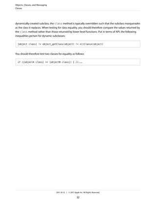 Objects, Classes, and Messaging
Classes




dynamically-created subclass, the class method is typically overridden such that the subclass masquerades
as the class it replaces. When testing for class equality, you should therefore compare the values returned by
the class method rather than those returned by lower-level functions. Put in terms of API, the following
inequalities pertain for dynamic subclasses:

  [object class] != object_getClass(object) != *((Class*)object)



You should therefore test two classes for equality as follows:

  if ([objectA class] == [objectB class]) { //...




                                    2011-10-12 | © 2011 Apple Inc. All Rights Reserved.

                                                           32
 