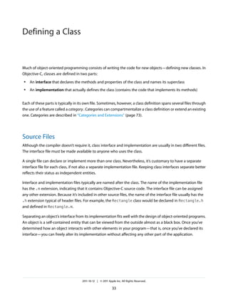 Defining a Class


Much of object-oriented programming consists of writing the code for new objects—defining new classes. In
Objective-C, classes are defined in two parts:
 ●   An interface that declares the methods and properties of the class and names its superclass
 ●   An implementation that actually defines the class (contains the code that implements its methods)


Each of these parts is typically in its own file. Sometimes, however, a class definition spans several files through
the use of a feature called a category . Categories can compartmentalize a class definition or extend an existing
one. Categories are described in “Categories and Extensions” (page 73).




Source Files
Although the compiler doesn’t require it, class interface and implementation are usually in two different files.
The interface file must be made available to anyone who uses the class.

A single file can declare or implement more than one class. Nevertheless, it’s customary to have a separate
interface file for each class, if not also a separate implementation file. Keeping class interfaces separate better
reflects their status as independent entities.

Interface and implementation files typically are named after the class. The name of the implementation file
has the .m extension, indicating that it contains Objective-C source code. The interface file can be assigned
any other extension. Because it’s included in other source files, the name of the interface file usually has the
.h extension typical of header files. For example, the Rectangle class would be declared in Rectangle.h
and defined in Rectangle.m.

Separating an object’s interface from its implementation fits well with the design of object-oriented programs.
An object is a self-contained entity that can be viewed from the outside almost as a black box. Once you’ve
determined how an object interacts with other elements in your program—that is, once you’ve declared its
interface—you can freely alter its implementation without affecting any other part of the application.




                                     2011-10-12 | © 2011 Apple Inc. All Rights Reserved.

                                                            33
 