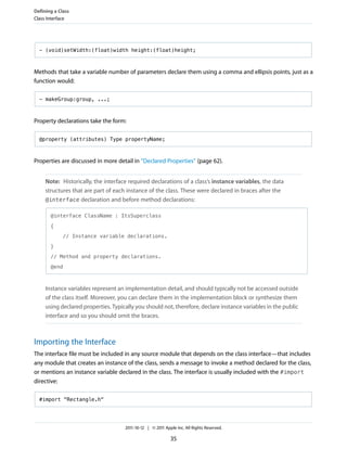 Defining a Class
Class Interface




  - (void)setWidth:(float)width height:(float)height;



Methods that take a variable number of parameters declare them using a comma and ellipsis points, just as a
function would:

  - makeGroup:group, ...;



Property declarations take the form:

  @property (attributes) Type propertyName;



Properties are discussed in more detail in “Declared Properties” (page 62).


     Note: Historically, the interface required declarations of a class’s instance variables, the data
     structures that are part of each instance of the class. These were declared in braces after the
     @interface declaration and before method declarations:

       @interface ClassName : ItsSuperclass

       {

             // Instance variable declarations.

       }

       // Method and property declarations.

       @end



     Instance variables represent an implementation detail, and should typically not be accessed outside
     of the class itself. Moreover, you can declare them in the implementation block or synthesize them
     using declared properties. Typically you should not, therefore, declare instance variables in the public
     interface and so you should omit the braces.



Importing the Interface
The interface file must be included in any source module that depends on the class interface—that includes
any module that creates an instance of the class, sends a message to invoke a method declared for the class,
or mentions an instance variable declared in the class. The interface is usually included with the #import
directive:

  #import "Rectangle.h"




                                     2011-10-12 | © 2011 Apple Inc. All Rights Reserved.

                                                            35
 