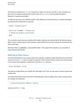 Defining a Class
Class Interface




This directive is identical to #include, except that it makes sure that the same file is never included more
than once. It’s therefore preferred and is used in place of #include in code examples throughout
Objective-C–based documentation.

To reflect the fact that a class definition builds on the definitions of inherited classes, an interface file begins
by importing the interface for its superclass:

  #import "ItsSuperclass.h"



  @interface ClassName : ItsSuperclass

  // Method and property declarations.

  @end



This convention means that every interface file includes, indirectly, the interface files for all inherited classes.
When a source module imports a class interface, it gets interfaces for the entire inheritance hierarchy that the
class is built upon.

Note that if there is a precomp—a precompiled header—that supports the superclass, you may prefer to
import the precomp instead.


Referring to Other Classes
An interface file declares a class and, by importing its superclass, implicitly contains declarations for all inherited
classes, from NSObject on down through its superclass. If the interface mentions classes not in this hierarchy,
it must import them explicitly or declare them with the @class directive:

  @class Rectangle, Circle;



This directive simply informs the compiler that “Rectangle” and “Circle” are class names. It doesn’t import their
interface files.

An interface file mentions class names when it statically types instance variables, return values, and parameters.
For example, this declaration

  - (void)setPrimaryColor:(NSColor *)aColor;



mentions the NSColor class.




                                      2011-10-12 | © 2011 Apple Inc. All Rights Reserved.

                                                             36
 