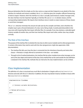 Defining a Class
Class Implementation




Because declarations like this simply use the class name as a type and don’t depend on any details of the class
interface (its methods and instance variables), the @class directive gives the compiler sufficient forewarning
of what to expect. However, when the interface to a class is actually used (instances created, messages sent),
the class interface must be imported. Typically, an interface file uses @class to declare classes, and the
corresponding implementation file imports their interfaces (since it needs to create instances of those classes
or send them messages).

The @class directive minimizes the amount of code seen by the compiler and linker, and is therefore the
simplest way to give a forward declaration of a class name. Being simple, it avoids potential problems that
may come with importing files that import still other files. For example, if one class declares a statically typed
instance variable of another class, and their two interface files import each other, neither class may compile
correctly.


The Role of the Interface
The purpose of the interface file is to declare the new class to other source modules (and to other programmers).
It contains information they need to work with the class (programmers might also appreciate a little
documentation).
 ●       The interface file tells users how the class is connected into the inheritance hierarchy and what other
         classes—inherited or simply referred to somewhere in the class—are needed.
 ●       Through its list of method declarations, the interface file lets other modules know what messages can be
         sent to the class object and instances of the class. Every method that can be used outside the class definition
         is declared in the interface file; methods that are internal to the class implementation can be omitted.




Class Implementation
The definition of a class is structured very much like its declaration. It begins with an @implementation
directive and ends with the @end directive. In addition, the class may declare instance variables in braces after
the @implementation directive:

     @implementation ClassName

     {

           // Instance variable declarations.

     }

     // Method definitions.

     @end




                                          2011-10-12 | © 2011 Apple Inc. All Rights Reserved.

                                                                 37
 