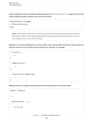 Defining a Class
Class Implementation




Instance variables are often specified by declared properties (see “Declared Properties” (page 62)). If you don’t
declare additional instance variables, you can omit the braces:

  @implementation ClassName

  // Method definitions.

  @end



      Note: Every implementation file must import its own interface. For example, Rectangle.m imports
      Rectangle.h. Because the implementation doesn’t need to repeat any of the declarations it imports,
      it can safely omit the name of the superclass.


Methods for a class are defined, like C functions, within a pair of braces. Before the braces, they’re declared in
the same manner as in the interface file, but without the semicolon. For example:

  + (id)alloc {

        ...

  }



  - (BOOL)isFilled {

        ...

  }



  - (void)setFilled:(BOOL)flag {

        ...
  }



Methods that take a variable number of parameters handle them just as a function would:

  #import <stdarg.h>



   ...



  - getGroup:group, ... {



        va_list ap;




                                     2011-10-12 | © 2011 Apple Inc. All Rights Reserved.

                                                            38
 