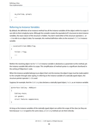 Defining a Class
Class Implementation




       va_start(ap, group);

       ...

  }




Referring to Instance Variables
By default, the definition of an instance method has all the instance variables of the object within its scope. It
can refer to them simply by name. Although the compiler creates the equivalent of C structures to store instance
variables, the exact nature of the structure is hidden. You don’t need either of the structure operators (. or
->) to refer to an object’s data. For example, this method definition refers to the receiver’s filled instance
variable:

  - (void)setFilled:(BOOL)flag

  {

       filled = flag;

       ...

  }



Neither the receiving object nor its filled instance variable is declared as a parameter to this method, yet
the instance variable falls within its scope. This simplification of method syntax is a significant shorthand in
the writing of Objective-C code.

When the instance variable belongs to an object that’s not the receiver, the object’s type must be made explicit
to the compiler through static typing. In referring to the instance variable of a statically typed object, the
structure pointer operator (->) is used.

Suppose, for example, that the Sibling class declares a statically typed object, twin, as an instance variable:

  @interface Sibling : NSObject

  {

       Sibling *twin;

       int gender;

       struct features *appearance;

  }



As long as the instance variables of the statically typed object are within the scope of the class (as they are
here because twin is typed to the same class), a Sibling method can set them directly:




                                     2011-10-12 | © 2011 Apple Inc. All Rights Reserved.

                                                            39
 