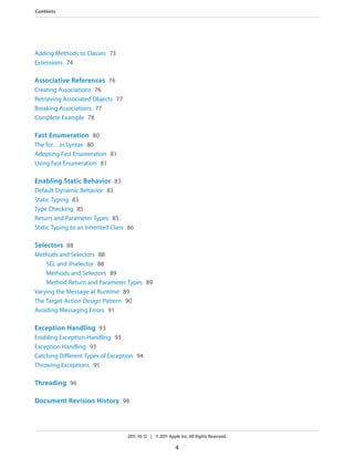 Contents




Adding Methods to Classes 73
Extensions 74

Associative References 76
Creating Associations 76
Retrieving Associated Objects 77
Breaking Associations 77
Complete Example 78

Fast Enumeration 80
The for…in Syntax 80
Adopting Fast Enumeration 81
Using Fast Enumeration 81

Enabling Static Behavior 83
Default Dynamic Behavior 83
Static Typing 83
Type Checking 85
Return and Parameter Types 85
Static Typing to an Inherited Class 86

Selectors 88
Methods and Selectors 88
    SEL and @selector 88
    Methods and Selectors 89
    Method Return and Parameter Types 89
Varying the Message at Runtime 89
The Target-Action Design Pattern 90
Avoiding Messaging Errors 91

Exception Handling 93
Enabling Exception-Handling 93
Exception Handling 93
Catching Different Types of Exception 94
Throwing Exceptions 95

Threading 96

Document Revision History 98




                                   2011-10-12 | © 2011 Apple Inc. All Rights Reserved.

                                                           4
 