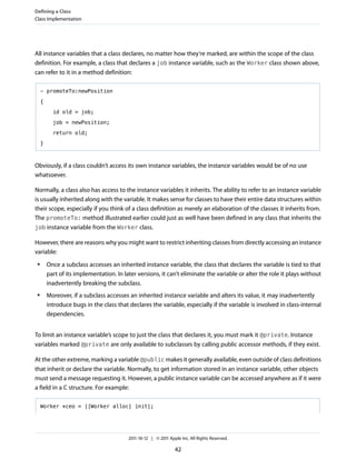 Defining a Class
Class Implementation




All instance variables that a class declares, no matter how they’re marked, are within the scope of the class
definition. For example, a class that declares a job instance variable, such as the Worker class shown above,
can refer to it in a method definition:

     - promoteTo:newPosition

     {

           id old = job;

           job = newPosition;

           return old;

     }



Obviously, if a class couldn’t access its own instance variables, the instance variables would be of no use
whatsoever.

Normally, a class also has access to the instance variables it inherits. The ability to refer to an instance variable
is usually inherited along with the variable. It makes sense for classes to have their entire data structures within
their scope, especially if you think of a class definition as merely an elaboration of the classes it inherits from.
The promoteTo: method illustrated earlier could just as well have been defined in any class that inherits the
job instance variable from the Worker class.

However, there are reasons why you might want to restrict inheriting classes from directly accessing an instance
variable:
 ●       Once a subclass accesses an inherited instance variable, the class that declares the variable is tied to that
         part of its implementation. In later versions, it can’t eliminate the variable or alter the role it plays without
         inadvertently breaking the subclass.
 ●       Moreover, if a subclass accesses an inherited instance variable and alters its value, it may inadvertently
         introduce bugs in the class that declares the variable, especially if the variable is involved in class-internal
         dependencies.


To limit an instance variable’s scope to just the class that declares it, you must mark it @private. Instance
variables marked @private are only available to subclasses by calling public accessor methods, if they exist.

At the other extreme, marking a variable @public makes it generally available, even outside of class definitions
that inherit or declare the variable. Normally, to get information stored in an instance variable, other objects
must send a message requesting it. However, a public instance variable can be accessed anywhere as if it were
a field in a C structure. For example:

     Worker *ceo = [[Worker alloc] init];




                                          2011-10-12 | © 2011 Apple Inc. All Rights Reserved.

                                                                 42
 