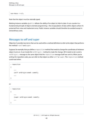Defining a Class
Messages to self and super




  ceo->boss = nil;



Note that the object must be statically typed.

Marking instance variables @public defeats the ability of an object to hide its data. It runs counter to a
fundamental principle of object-oriented programming—the encapsulation of data within objects where it’s
protected from view and inadvertent error. Public instance variables should therefore be avoided except in
extraordinary cases.




Messages to self and super
Objective-C provides two terms that can be used within a method definition to refer to the object that performs
the method—self and super.

Suppose, for example, that you define a reposition method that needs to change the coordinates of whatever
object it acts on. It can invoke the setOrigin:: method to make the change. All it needs to do is send a
setOrigin:: message to the same object that the reposition message itself was sent to. When you’re
writing the reposition code, you can refer to that object as either self or super. The reposition method
could read either:

  - reposition

  {

        ...

        [self setOrigin:someX :someY];

        ...

  }



or:

  - reposition

  {

        ...

        [super setOrigin:someX :someY];

        ...

  }




                                    2011-10-12 | © 2011 Apple Inc. All Rights Reserved.

                                                           43
 