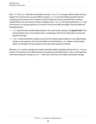 Defining a Class
Messages to self and super




Here, self and super both refer to the object receiving a reposition message, whatever object that may
happen to be. The two terms are quite different, however. self is one of the hidden parameters that the
messaging routine passes to every method; it’s a local variable that can be used freely within a method
implementation, just as the names of instance variables can be. super is a term that substitutes for self only
as the receiver in a message expression. As receivers, the two terms differ principally in how they affect the
messaging process:
 ●   self searches for the method implementation in the usual manner, starting in the dispatch table of the
     receiving object’s class. In the example above, it would begin with the class of the object receiving the
     reposition message.
 ●   super is a flag that tells the compiler to search for the method implementation in a very different place.
     It begins in the superclass of the class that defines the method where super appears. In the example
     above, it would begin with the superclass of the class where reposition is defined.


Wherever super receives a message, the compiler substitutes another messaging routine for the objc_msgSend
function. The substitute routine looks directly to the superclass of the defining class—that is, to the superclass
of the class sending the message to super—rather than to the class of the object receiving the message.




                                     2011-10-12 | © 2011 Apple Inc. All Rights Reserved.

                                                            44
 