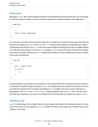 Defining a Class
Messages to self and super




Using super
Messages to super allow method implementations to be distributed over more than one class. You can override
an existing method to modify or add to it and still incorporate the original method in the modification:

  - negotiate

  {

        ...

        return [super negotiate];

  }



For some tasks, each class in the inheritance hierarchy can implement a method that does part of the job and
passes the message on to super for the rest. The init method, which initializes a newly allocated instance,
is designed to work like this. Each init method has responsibility for initializing the instance variables defined
in its class. But before doing so, it sends an init message to super to have the classes it inherits from initialize
their instance variables. Each version of init follows this procedure, so classes initialize their instance variables
in the order of inheritance:

  - (id)init

  {

        self = [super init];

        if (self) {

              ...

        }

  }



It’s also possible to concentrate core functionality in one method defined in a superclass and have subclasses
incorporate the method through messages to super. For example, every class method that creates an instance
must allocate storage for the new object and initialize its isa variable to the class structure. Allocation is
typically left to the alloc and allocWithZone: methods defined in the NSObject class. If another class
overrides these methods (a rare case), it can still get the basic functionality by sending a message to super.


Redefining self
super is simply a flag to the compiler telling it where to begin searching for the method to perform; it’s used
only as the receiver of a message. But self is a variable name that can be used in any number of ways, even
assigned a new value.




                                      2011-10-12 | © 2011 Apple Inc. All Rights Reserved.

                                                             47
 