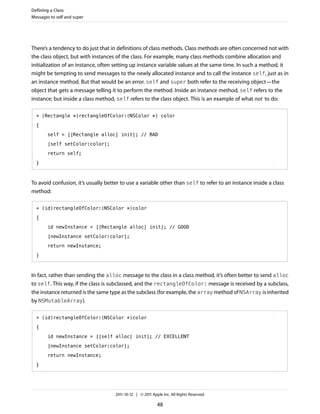 Defining a Class
Messages to self and super




There’s a tendency to do just that in definitions of class methods. Class methods are often concerned not with
the class object, but with instances of the class. For example, many class methods combine allocation and
initialization of an instance, often setting up instance variable values at the same time. In such a method, it
might be tempting to send messages to the newly allocated instance and to call the instance self, just as in
an instance method. But that would be an error. self and super both refer to the receiving object—the
object that gets a message telling it to perform the method. Inside an instance method, self refers to the
instance; but inside a class method, self refers to the class object. This is an example of what not to do:

  + (Rectangle *)rectangleOfColor:(NSColor *) color

  {

        self = [[Rectangle alloc] init]; // BAD

        [self setColor:color];

        return self;

  }



To avoid confusion, it’s usually better to use a variable other than self to refer to an instance inside a class
method:

  + (id)rectangleOfColor:(NSColor *)color

  {

        id newInstance = [[Rectangle alloc] init]; // GOOD

        [newInstance setColor:color];

        return newInstance;

  }



In fact, rather than sending the alloc message to the class in a class method, it’s often better to send alloc
to self. This way, if the class is subclassed, and the rectangleOfColor: message is received by a subclass,
the instance returned is the same type as the subclass (for example, the array method of NSArray is inherited
by NSMutableArray).

  + (id)rectangleOfColor:(NSColor *)color

  {

        id newInstance = [[self alloc] init]; // EXCELLENT

        [newInstance setColor:color];

        return newInstance;

  }




                                     2011-10-12 | © 2011 Apple Inc. All Rights Reserved.

                                                            48
 