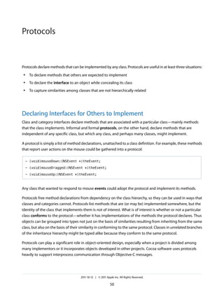 Protocols


Protocols declare methods that can be implemented by any class. Protocols are useful in at least three situations:
 ●    To declare methods that others are expected to implement
 ●    To declare the interface to an object while concealing its class
 ●    To capture similarities among classes that are not hierarchically related




Declaring Interfaces for Others to Implement
Class and category interfaces declare methods that are associated with a particular class—mainly methods
that the class implements. Informal and formal protocols, on the other hand, declare methods that are
independent of any specific class, but which any class, and perhaps many classes, might implement.

A protocol is simply a list of method declarations, unattached to a class definition. For example, these methods
that report user actions on the mouse could be gathered into a protocol:

     - (void)mouseDown:(NSEvent *)theEvent;

     - (void)mouseDragged:(NSEvent *)theEvent;

     - (void)mouseUp:(NSEvent *)theEvent;



Any class that wanted to respond to mouse events could adopt the protocol and implement its methods.

Protocols free method declarations from dependency on the class hierarchy, so they can be used in ways that
classes and categories cannot. Protocols list methods that are (or may be) implemented somewhere, but the
identity of the class that implements them is not of interest. What is of interest is whether or not a particular
class conforms to the protocol—whether it has implementations of the methods the protocol declares. Thus
objects can be grouped into types not just on the basis of similarities resulting from inheriting from the same
class, but also on the basis of their similarity in conforming to the same protocol. Classes in unrelated branches
of the inheritance hierarchy might be typed alike because they conform to the same protocol.

Protocols can play a significant role in object-oriented design, especially when a project is divided among
many implementors or it incorporates objects developed in other projects. Cocoa software uses protocols
heavily to support interprocess communication through Objective-C messages.




                                      2011-10-12 | © 2011 Apple Inc. All Rights Reserved.

                                                             50
 