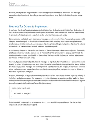 Protocols
Methods for Others to Implement




However, an Objective-C program doesn’t need to use protocols. Unlike class definitions and message
expressions, they’re optional. Some Cocoa frameworks use them; some don’t. It all depends on the task at
hand.




Methods for Others to Implement
If you know the class of an object, you can look at its interface declaration (and the interface declarations of
the classes it inherits from) to find what messages it responds to. These declarations advertise the messages
it can receive. Protocols provide a way for it to also advertise the messages it sends.

Communication works both ways; objects send messages as well as receive them. For example, an object might
delegate responsibility for a certain operation to another object, or it may on occasion simply need to ask
another object for information. In some cases, an object might be willing to notify other objects of its actions
so that they can take whatever collateral measures might be required.

If you develop the class of the sender and the class of the receiver as part of the same project (or if someone
else has supplied you with the receiver and its interface file), this communication is easily coordinated. The
sender simply imports the interface file of the receiver. The imported file declares the method selectors the
sender uses in the messages it sends.

However, if you develop an object that sends messages to objects that aren’t yet defined—objects that you’re
leaving for others to implement—you won’t have the receiver’s interface file. You need another way to declare
the methods you use in messages but don’t implement. A protocol serves this purpose. It informs the compiler
about methods the class uses and also informs other implementors of the methods they need to define to
have their objects work with yours.

Suppose, for example, that you develop an object that asks for the assistance of another object by sending it
helpOut: and other messages. You provide an assistant instance variable to record the outlet for these
messages and define a companion method to set the instance variable. This method lets other objects register
themselves as potential recipients of your object’s messages:

  - setAssistant:anObject

  {

       assistant = anObject;

  }



Then, whenever a message is to be sent to the assistant, a check is made to be sure that the receiver
implements a method that can respond:




                                    2011-10-12 | © 2011 Apple Inc. All Rights Reserved.

                                                           51
 