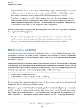 Protocols
Nonhierarchical Similarities




     Each application has its own structure, classes, and internal logic. But you don’t need to know how another
     application works or what its components are to communicate with it. As an outsider, all you need to
     know is what messages you can send (the protocol) and where to send them (the receiver).
     An application that publishes one of its objects as a potential receiver of remote messages must also
     publish a protocol declaring the methods the object will use to respond to those messages. It doesn’t
     have to disclose anything else about the object. The sending application doesn’t need to know the class
     of the object or use the class in its own design. All it needs is the protocol.


Protocols make anonymous objects possible. Without a protocol, there would be no way to declare an interface
to an object without identifying its class.


     Note: Even though the supplier of an anonymous object doesn’t reveal its class, the object itself
     reveals it at runtime. A class message returns the anonymous object’s class. However, there’s usually
     little point in discovering this extra information; the information in the protocol is sufficient.




Nonhierarchical Similarities
If more than one class implements a set of methods, those classes are often grouped under an abstract class
that declares the methods they have in common. Each subclass can reimplement the methods in its own way,
but the inheritance hierarchy and the common declaration in the abstract class capture the essential similarity
between the subclasses.

However, sometimes it’s not possible to group common methods in an abstract class. Classes that are unrelated
in most respects might nevertheless need to implement some similar methods. This limited similarity may not
justify a hierarchical relationship. For example, you might want to add support for creating XML representations
of objects in your application and for initializing objects from an XML representation:

  - (NSXMLElement *)XMLRepresentation;

  - initFromXMLRepresentation:(NSXMLElement *)xmlString;



These methods could be grouped into a protocol and the similarity between implementing classes accounted
for by noting that they all conform to the same protocol.

Objects can be typed by this similarity (the protocols they conform to), rather than by their class. For example,
an NSMatrix instance must communicate with the objects that represent its cells. The matrix could require
each of these objects to be a kind of NSCell (a type based on class) and rely on the fact that all objects that
inherit from the NSCell class have the methods needed to respond to NSMatrix messages. Alternatively,




                                    2011-10-12 | © 2011 Apple Inc. All Rights Reserved.

                                                           53
 