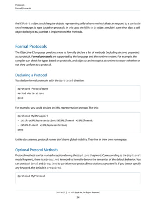 Protocols
Formal Protocols




the NSMatrix object could require objects representing cells to have methods that can respond to a particular
set of messages (a type based on protocol). In this case, the NSMatrix object wouldn’t care what class a cell
object belonged to, just that it implemented the methods.




Formal Protocols
The Objective-C language provides a way to formally declare a list of methods (including declared properties)
as a protocol. Formal protocols are supported by the language and the runtime system. For example, the
compiler can check for types based on protocols, and objects can introspect at runtime to report whether or
not they conform to a protocol.


Declaring a Protocol
You declare formal protocols with the @protocol directive:

  @protocol ProtocolName

  method declarations

  @end



For example, you could declare an XML representation protocol like this:

  @protocol MyXMLSupport

  - initFromXMLRepresentation:(NSXMLElement *)XMLElement;

  - (NSXMLElement *)XMLRepresentation;

  @end



Unlike class names, protocol names don’t have global visibility. They live in their own namespace.


Optional Protocol Methods
Protocol methods can be marked as optional using the @optional keyword. Corresponding to the @optional
modal keyword, there is a @required keyword to formally denote the semantics of the default behavior. You
can use @optional and @required to partition your protocol into sections as you see fit. If you do not specify
any keyword, the default is @required.

  @protocol MyProtocol




                                   2011-10-12 | © 2011 Apple Inc. All Rights Reserved.

                                                          54
 