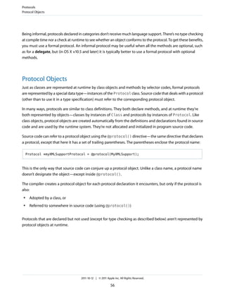 Protocols
Protocol Objects




Being informal, protocols declared in categories don’t receive much language support. There’s no type checking
at compile time nor a check at runtime to see whether an object conforms to the protocol. To get these benefits,
you must use a formal protocol. An informal protocol may be useful when all the methods are optional, such
as for a delegate, but (in OS X v10.5 and later) it is typically better to use a formal protocol with optional
methods.




Protocol Objects
Just as classes are represented at runtime by class objects and methods by selector codes, formal protocols
are represented by a special data type—instances of the Protocol class. Source code that deals with a protocol
(other than to use it in a type specification) must refer to the corresponding protocol object.

In many ways, protocols are similar to class definitions. They both declare methods, and at runtime they’re
both represented by objects—classes by instances of Class and protocols by instances of Protocol. Like
class objects, protocol objects are created automatically from the definitions and declarations found in source
code and are used by the runtime system. They’re not allocated and initialized in program source code.

Source code can refer to a protocol object using the @protocol() directive—the same directive that declares
a protocol, except that here it has a set of trailing parentheses. The parentheses enclose the protocol name:

     Protocol *myXMLSupportProtocol = @protocol(MyXMLSupport);



This is the only way that source code can conjure up a protocol object. Unlike a class name, a protocol name
doesn’t designate the object—except inside @protocol().

The compiler creates a protocol object for each protocol declaration it encounters, but only if the protocol is
also:
 ●    Adopted by a class, or
 ●    Referred to somewhere in source code (using @protocol())


Protocols that are declared but not used (except for type checking as described below) aren’t represented by
protocol objects at runtime.




                                    2011-10-12 | © 2011 Apple Inc. All Rights Reserved.

                                                           56
 