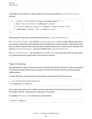 Protocols
Type Checking




It’s possible to check whether an object conforms to a protocol by sending it a conformsToProtocol:
message.

  if ( ! [receiver conformsToProtocol:@protocol(MyXMLSupport)]                            ) {

       // Object does not conform to MyXMLSupport protocol

       // If you are expecting receiver to implement methods declared in the

       //   MyXMLSupport protocol, this is probably an error

  }



(Note that there is also a class method with the same name—conformsToProtocol:.)

The conformsToProtocol: test is like the respondsToSelector: test for a single method, except that it
tests whether a protocol has been adopted (and presumably all the methods it declares implemented) rather
than just whether one particular method has been implemented. Because it checks for all the methods in the
protocol, conformsToProtocol: can be more efficient than respondsToSelector:.

The conformsToProtocol: test is also like the isKindOfClass: test, except that it tests for a type based
on a protocol rather than a type based on the inheritance hierarchy.




Type Checking
Type declarations for objects can be extended to include formal protocols. Protocols thus offer the possibility
of another level of type checking by the compiler, one that’s more abstract since it’s not tied to particular
implementations.

In a type declaration, protocol names are listed between angle brackets after the type name:

  - (id <Formatting>)formattingService;

  id <MyXMLSupport> anObject;



Just as static typing permits the compiler to test for a type based on the class hierarchy, this syntax permits
the compiler to test for a type based on conformance to a protocol.

For example, if Formatter is an abstract class, the declaration

  Formatter *anObject;




                                    2011-10-12 | © 2011 Apple Inc. All Rights Reserved.

                                                           58
 