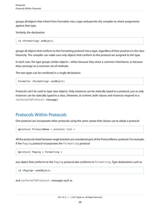 Protocols
Protocols Within Protocols




groups all objects that inherit from Formatter into a type and permits the compiler to check assignments
against that type.

Similarly, the declaration

  id <Formatting> anObject;



groups all objects that conform to the Formatting protocol into a type, regardless of their positions in the class
hierarchy. The compiler can make sure only objects that conform to the protocol are assigned to the type.

In each case, the type groups similar objects—either because they share a common inheritance, or because
they converge on a common set of methods.

The two types can be combined in a single declaration:

  Formatter <Formatting> *anObject;



Protocols can’t be used to type class objects. Only instances can be statically typed to a protocol, just as only
instances can be statically typed to a class. (However, at runtime, both classes and instances respond to a
conformsToProtocol: message.)




Protocols Within Protocols
One protocol can incorporate other protocols using the same syntax that classes use to adopt a protocol:

  @protocol ProtocolName < protocol list >



All the protocols listed between angle brackets are considered part of the ProtocolName protocol. For example,
if the Paging protocol incorporates the Formatting protocol

  @protocol Paging < Formatting >



any object that conforms to the Paging protocol also conforms to Formatting. Type declarations such as

  id <Paging> someObject;



and conformsToProtocol: messages such as




                                     2011-10-12 | © 2011 Apple Inc. All Rights Reserved.

                                                            59
 