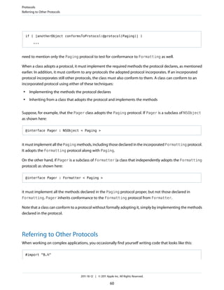 Protocols
Referring to Other Protocols




     if ( [anotherObject conformsToProtocol:@protocol(Paging)] )

        ...



need to mention only the Paging protocol to test for conformance to Formatting as well.

When a class adopts a protocol, it must implement the required methods the protocol declares, as mentioned
earlier. In addition, it must conform to any protocols the adopted protocol incorporates. If an incorporated
protocol incorporates still other protocols, the class must also conform to them. A class can conform to an
incorporated protocol using either of these techniques:
 ●    Implementing the methods the protocol declares
 ●    Inheriting from a class that adopts the protocol and implements the methods


Suppose, for example, that the Pager class adopts the Paging protocol. If Pager is a subclass of NSObject
as shown here:

     @interface Pager : NSObject < Paging >



it must implement all the Paging methods, including those declared in the incorporated Formatting protocol.
It adopts the Formatting protocol along with Paging.

On the other hand, if Pager is a subclass of Formatter (a class that independently adopts the Formatting
protocol) as shown here:

     @interface Pager : Formatter < Paging >



it must implement all the methods declared in the Paging protocol proper, but not those declared in
Formatting. Pager inherits conformance to the Formatting protocol from Formatter.

Note that a class can conform to a protocol without formally adopting it, simply by implementing the methods
declared in the protocol.




Referring to Other Protocols
When working on complex applications, you occasionally find yourself writing code that looks like this:

     #import "B.h"




                                    2011-10-12 | © 2011 Apple Inc. All Rights Reserved.

                                                           60
 