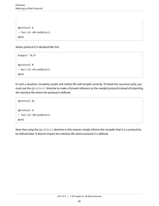 Protocols
Referring to Other Protocols




  @protocol A

  - foo:(id <B>)anObject;

  @end



where protocol B is declared like this:

  #import "A.h"



  @protocol B

  - bar:(id <A>)anObject;

  @end



In such a situation, circularity results and neither file will compile correctly. To break this recursive cycle, you
must use the @protocol directive to make a forward reference to the needed protocol instead of importing
the interface file where the protocol is defined:

  @protocol B;



  @protocol A

  - foo:(id <B>)anObject;

  @end



Note that using the @protocol directive in this manner simply informs the compiler that B is a protocol to
be defined later. It doesn’t import the interface file where protocol B is defined.




                                     2011-10-12 | © 2011 Apple Inc. All Rights Reserved.

                                                            61
 