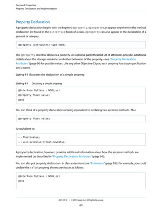 Declared Properties
Property Declaration and Implementation




Property Declaration
A property declaration begins with the keyword @property. @property can appear anywhere in the method
declaration list found in the @interface block of a class. @property can also appear in the declaration of a
protocol or category.


  @property (attributes) type name;



The @property directive declares a property. An optional parenthesized set of attributes provides additional
details about the storage semantics and other behaviors of the property—see “Property Declaration
Attributes” (page 64) for possible values. Like any other Objective-C type, each property has a type specification
and a name.

Listing 4-1 illustrates the declaration of a simple property.


Listing 4-1    Declaring a simple property

  @interface MyClass : NSObject

  @property float value;

  @end



You can think of a property declaration as being equivalent to declaring two accessor methods. Thus

  @property float value;



is equivalent to:

  - (float)value;

  - (void)setValue:(float)newValue;



A property declaration, however, provides additional information about how the accessor methods are
implemented (as described in “Property Declaration Attributes” (page 64)).

You can also put property declarations in class extensions (see “Extensions” (page 74)). For example, you could
declare the value property shown previously as follows:

  @interface MyClass : NSObject

  @end




                                          2011-10-12 | © 2011 Apple Inc. All Rights Reserved.

                                                                 63
 