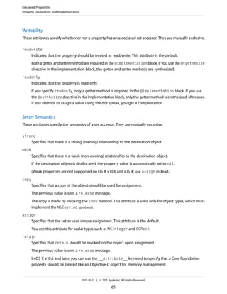 Declared Properties
Property Declaration and Implementation




Writability
These attributes specify whether or not a property has an associated set accessor. They are mutually exclusive.

readwrite
       Indicates that the property should be treated as read/write. This attribute is the default.
       Both a getter and setter method are required in the @implementation block. If you use the @synthesize
       directive in the implementation block, the getter and setter methods are synthesized.
readonly
       Indicates that the property is read-only.
       If you specify readonly, only a getter method is required in the @implementation block. If you use
       the @synthesize directive in the implementation block, only the getter method is synthesized. Moreover,
       if you attempt to assign a value using the dot syntax, you get a compiler error.


Setter Semantics
These attributes specify the semantics of a set accessor. They are mutually exclusive.

strong
       Specifies that there is a strong (owning) relationship to the destination object.
weak
       Specifies that there is a weak (non-owning) relationship to the destination object.
       If the destination object is deallocated, the property value is automatically set to nil.
       (Weak properties are not supported on OS X v10.6 and iOS 4; use assign instead.)
copy
       Specifies that a copy of the object should be used for assignment.
       The previous value is sent a release message.
       The copy is made by invoking the copy method. This attribute is valid only for object types, which must
       implement the NSCopying protocol.
assign
       Specifies that the setter uses simple assignment. This attribute is the default.
       You use this attribute for scalar types such as NSInteger and CGRect.
retain
       Specifies that retain should be invoked on the object upon assignment.
       The previous value is sent a release message.
       In OS X v10.6 and later, you can use the __attribute__ keyword to specify that a Core Foundation
       property should be treated like an Objective-C object for memory management:


                                          2011-10-12 | © 2011 Apple Inc. All Rights Reserved.

                                                                 65
 