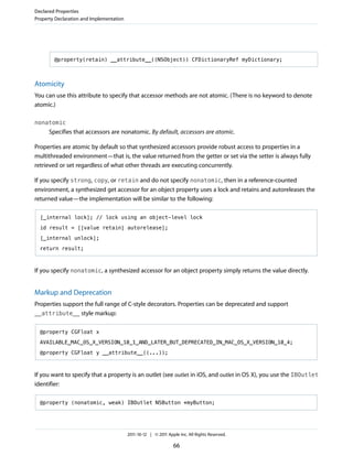 Declared Properties
Property Declaration and Implementation




        @property(retain) __attribute__((NSObject)) CFDictionaryRef myDictionary;



Atomicity
You can use this attribute to specify that accessor methods are not atomic. (There is no keyword to denote
atomic.)

nonatomic
      Specifies that accessors are nonatomic. By default, accessors are atomic.

Properties are atomic by default so that synthesized accessors provide robust access to properties in a
multithreaded environment—that is, the value returned from the getter or set via the setter is always fully
retrieved or set regardless of what other threads are executing concurrently.

If you specify strong, copy, or retain and do not specify nonatomic, then in a reference-counted
environment, a synthesized get accessor for an object property uses a lock and retains and autoreleases the
returned value—the implementation will be similar to the following:

  [_internal lock]; // lock using an object-level lock

  id result = [[value retain] autorelease];

  [_internal unlock];

  return result;



If you specify nonatomic, a synthesized accessor for an object property simply returns the value directly.


Markup and Deprecation
Properties support the full range of C-style decorators. Properties can be deprecated and support
__attribute__ style markup:


  @property CGFloat x

  AVAILABLE_MAC_OS_X_VERSION_10_1_AND_LATER_BUT_DEPRECATED_IN_MAC_OS_X_VERSION_10_4;

  @property CGFloat y __attribute__((...));



If you want to specify that a property is an outlet (see outlet in iOS, and outlet in OS X), you use the IBOutlet
identifier:

  @property (nonatomic, weak) IBOutlet NSButton *myButton;




                                          2011-10-12 | © 2011 Apple Inc. All Rights Reserved.

                                                                 66
 