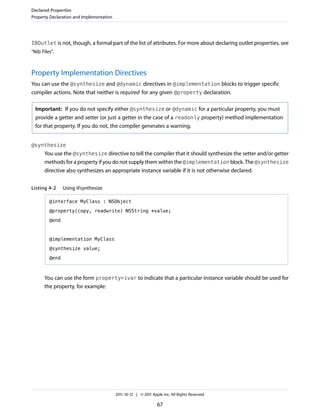 Declared Properties
Property Declaration and Implementation




IBOutlet is not, though, a formal part of the list of attributes. For more about declaring outlet properties, see
“Nib Files”.



Property Implementation Directives
You can use the @synthesize and @dynamic directives in @implementation blocks to trigger specific
compiler actions. Note that neither is required for any given @property declaration.

  Important: If you do not specify either @synthesize or @dynamic for a particular property, you must
  provide a getter and setter (or just a getter in the case of a readonly property) method implementation
  for that property. If you do not, the compiler generates a warning.


@synthesize
      You use the @synthesize directive to tell the compiler that it should synthesize the setter and/or getter
      methods for a property if you do not supply them within the @implementation block. The @synthesize
      directive also synthesizes an appropriate instance variable if it is not otherwise declared.


Listing 4-2     Using @synthesize

         @interface MyClass : NSObject

         @property(copy, readwrite) NSString *value;

         @end



         @implementation MyClass

         @synthesize value;

         @end



      You can use the form property=ivar to indicate that a particular instance variable should be used for
      the property, for example:




                                          2011-10-12 | © 2011 Apple Inc. All Rights Reserved.

                                                                 67
 