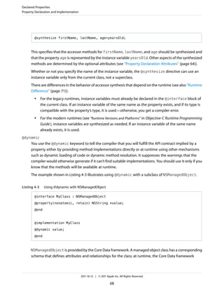 Declared Properties
Property Declaration and Implementation




        @synthesize firstName, lastName, age=yearsOld;



      This specifies that the accessor methods for firstName, lastName, and age should be synthesized and
      that the property age is represented by the instance variable yearsOld. Other aspects of the synthesized
      methods are determined by the optional attributes (see “Property Declaration Attributes” (page 64)).
      Whether or not you specify the name of the instance variable, the @synthesize directive can use an
      instance variable only from the current class, not a superclass.
      There are differences in the behavior of accessor synthesis that depend on the runtime (see also “Runtime
      Difference” (page 71)):
        ●     For the legacy runtimes, instance variables must already be declared in the @interface block of
              the current class. If an instance variable of the same name as the property exists, and if its type is
              compatible with the property’s type, it is used—otherwise, you get a compiler error.
        ●     For the modern runtimes (see “Runtime Versions and Platforms” in Objective-C Runtime Programming
              Guide ), instance variables are synthesized as needed. If an instance variable of the same name
              already exists, it is used.
@dynamic
      You use the @dynamic keyword to tell the compiler that you will fulfill the API contract implied by a
      property either by providing method implementations directly or at runtime using other mechanisms
      such as dynamic loading of code or dynamic method resolution. It suppresses the warnings that the
      compiler would otherwise generate if it can’t find suitable implementations. You should use it only if you
      know that the methods will be available at runtime.
      The example shown in Listing 4-3 illustrates using @dynamic with a subclass of NSManagedObject.


Listing 4-3     Using @dynamic with NSManagedObject

        @interface MyClass : NSManagedObject

        @property(nonatomic, retain) NSString *value;

        @end



        @implementation MyClass

        @dynamic value;

        @end



      NSManagedObject is provided by the Core Data framework. A managed object class has a corresponding
      schema that defines attributes and relationships for the class; at runtime, the Core Data framework



                                          2011-10-12 | © 2011 Apple Inc. All Rights Reserved.

                                                                 68
 