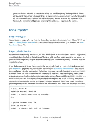 Declared Properties
Using Properties




      generates accessor methods for these as necessary. You therefore typically declare properties for the
      attributes and relationships, but you don’t have to implement the accessor methods yourself and shouldn’t
      ask the compiler to do so. If you just declared the property without providing any implementation,
      however, the compiler would generate a warning. Using @dynamic suppresses the warning.




Using Properties

Supported Types
You can declare a property for any Objective-C class, Core Foundation data type, or “plain old data” (POD) type
(see C++ Language Note: POD Types). For constraints on using Core Foundation types, however, see “Core
Foundation” (page 70).


Property Redeclaration
You can redeclare a property in a subclass, but (with the exception of readonly versus readwrite) you must
repeat its attributes in whole in the subclasses. The same holds true for a property declared in a category or
protocol—while the property may be redeclared in a category or protocol, the property’s attributes must be
repeated in whole.

If you declare a property in one class as readonly, you can redeclare it as readwrite in a class extension
(see “Extensions” (page 74)), in a protocol, or in a subclass (see “Subclassing with Properties” (page 70)). In
the case of a class extension redeclaration, the fact that the property was redeclared prior to any @synthesize
statement causes the setter to be synthesized. The ability to redeclare a read-only property as read/write
enables two common implementation patterns: a mutable subclass of an immutable class (NSString, NSArray,
and NSDictionary are all examples) and a property that has a public API that is readonly but a private
readwrite implementation internal to the class. The following example shows using a class extension to
provide a property that is declared as read-only in the public header but is redeclared privately as read/write.

  // public header file

  @interface MyObject : NSObject

  @property (readonly, copy) NSString *language;

  @end



  // private implementation file

  @interface MyObject ()

  @property (readwrite, copy) NSString *language;




                                    2011-10-12 | © 2011 Apple Inc. All Rights Reserved.

                                                           69
 