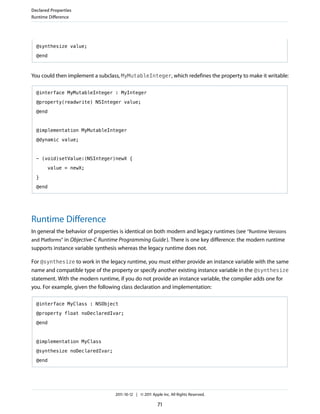 Declared Properties
Runtime Difference




  @synthesize value;

  @end



You could then implement a subclass, MyMutableInteger, which redefines the property to make it writable:

  @interface MyMutableInteger : MyInteger

  @property(readwrite) NSInteger value;

  @end



  @implementation MyMutableInteger

  @dynamic value;



  - (void)setValue:(NSInteger)newX {

       value = newX;

  }

  @end




Runtime Difference
In general the behavior of properties is identical on both modern and legacy runtimes (see “Runtime Versions
and Platforms” in Objective-C Runtime Programming Guide ). There is one key difference: the modern runtime
supports instance variable synthesis whereas the legacy runtime does not.

For @synthesize to work in the legacy runtime, you must either provide an instance variable with the same
name and compatible type of the property or specify another existing instance variable in the @synthesize
statement. With the modern runtime, if you do not provide an instance variable, the compiler adds one for
you. For example, given the following class declaration and implementation:

  @interface MyClass : NSObject

  @property float noDeclaredIvar;

  @end



  @implementation MyClass

  @synthesize noDeclaredIvar;

  @end




                                   2011-10-12 | © 2011 Apple Inc. All Rights Reserved.

                                                          71
 