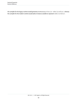 Declared Properties
Runtime Difference




the compiler for the legacy runtime would generate an error at @synthesize noDeclaredIvar; whereas
the compiler for the modern runtime would add an instance variable to represent noDeclaredIvar.




                                2011-10-12 | © 2011 Apple Inc. All Rights Reserved.

                                                       72
 