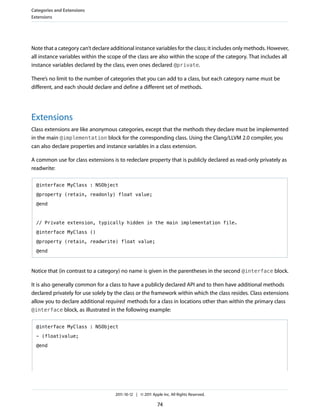Categories and Extensions
Extensions




Note that a category can’t declare additional instance variables for the class; it includes only methods. However,
all instance variables within the scope of the class are also within the scope of the category. That includes all
instance variables declared by the class, even ones declared @private.

There’s no limit to the number of categories that you can add to a class, but each category name must be
different, and each should declare and define a different set of methods.




Extensions
Class extensions are like anonymous categories, except that the methods they declare must be implemented
in the main @implementation block for the corresponding class. Using the Clang/LLVM 2.0 compiler, you
can also declare properties and instance variables in a class extension.

A common use for class extensions is to redeclare property that is publicly declared as read-only privately as
readwrite:

  @interface MyClass : NSObject

  @property (retain, readonly) float value;

  @end



  // Private extension, typically hidden in the main implementation file.

  @interface MyClass ()

  @property (retain, readwrite) float value;

  @end



Notice that (in contrast to a category) no name is given in the parentheses in the second @interface block.

It is also generally common for a class to have a publicly declared API and to then have additional methods
declared privately for use solely by the class or the framework within which the class resides. Class extensions
allow you to declare additional required methods for a class in locations other than within the primary class
@interface block, as illustrated in the following example:


  @interface MyClass : NSObject

  - (float)value;

  @end




                                     2011-10-12 | © 2011 Apple Inc. All Rights Reserved.

                                                            74
 