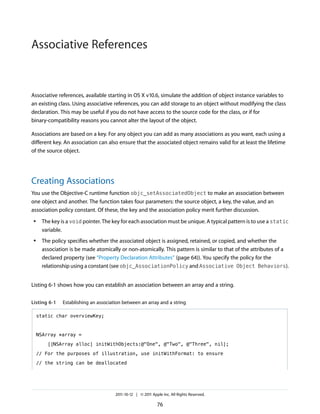 Associative References


Associative references, available starting in OS X v10.6, simulate the addition of object instance variables to
an existing class. Using associative references, you can add storage to an object without modifying the class
declaration. This may be useful if you do not have access to the source code for the class, or if for
binary-compatibility reasons you cannot alter the layout of the object.

Associations are based on a key. For any object you can add as many associations as you want, each using a
different key. An association can also ensure that the associated object remains valid for at least the lifetime
of the source object.




Creating Associations
You use the Objective-C runtime function objc_setAssociatedObject to make an association between
one object and another. The function takes four parameters: the source object, a key, the value, and an
association policy constant. Of these, the key and the association policy merit further discussion.
 ●    The key is a void pointer. The key for each association must be unique. A typical pattern is to use a static
      variable.
 ●    The policy specifies whether the associated object is assigned, retained, or copied, and whether the
      association is be made atomically or non-atomically. This pattern is similar to that of the attributes of a
      declared property (see “Property Declaration Attributes” (page 64)). You specify the policy for the
      relationship using a constant (see objc_AssociationPolicy and Associative Object Behaviors).


Listing 6-1 shows how you can establish an association between an array and a string.


Listing 6-1    Establishing an association between an array and a string

     static char overviewKey;



     NSArray *array =

        [[NSArray alloc] initWithObjects:@"One", @"Two", @"Three", nil];

     // For the purposes of illustration, use initWithFormat: to ensure

     // the string can be deallocated




                                       2011-10-12 | © 2011 Apple Inc. All Rights Reserved.

                                                              76
 