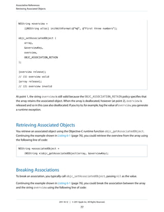 Associative References
Retrieving Associated Objects




  NSString *overview =

        [[NSString alloc] initWithFormat:@"%@", @"First three numbers"];



  objc_setAssociatedObject (

        array,

        &overviewKey,

        overview,

        OBJC_ASSOCIATION_RETAIN

  );



  [overview release];
  // (1) overview valid

  [array release];

  // (2) overview invalid



At point 1, the string overview is still valid because the OBJC_ASSOCIATION_RETAIN policy specifies that
the array retains the associated object. When the array is deallocated, however (at point 2), overview is
released and so in this case also deallocated. If you try to, for example, log the value of overview, you generate
a runtime exception.




Retrieving Associated Objects
You retrieve an associated object using the Objective-C runtime function objc_getAssociatedObject.
Continuing the example shown in Listing 6-1 (page 76), you could retrieve the overview from the array using
the following line of code:

  NSString *associatedObject =

        (NSString *)objc_getAssociatedObject(array, &overviewKey);




Breaking Associations
To break an association, you typically call objc_setAssociatedObject, passing nil as the value.

Continuing the example shown in Listing 6-1 (page 76), you could break the association between the array
and the string overview using the following line of code:



                                     2011-10-12 | © 2011 Apple Inc. All Rights Reserved.

                                                            77
 