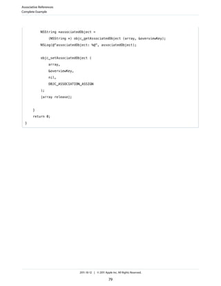 Associative References
Complete Example




             NSString *associatedObject =

                  (NSString *) objc_getAssociatedObject (array, &overviewKey);

             NSLog(@"associatedObject: %@", associatedObject);



             objc_setAssociatedObject (

                  array,

                  &overviewKey,

                  nil,

                  OBJC_ASSOCIATION_ASSIGN

             );

             [array release];


       }

       return 0;

  }




                                  2011-10-12 | © 2011 Apple Inc. All Rights Reserved.

                                                         79
 