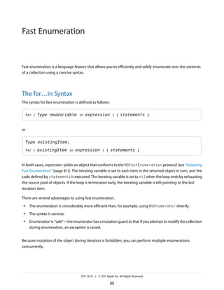 Fast Enumeration


Fast enumeration is a language feature that allows you to efficiently and safely enumerate over the contents
of a collection using a concise syntax.




The for…in Syntax
The syntax for fast enumeration is defined as follows:


    for (   Type newVariable in expression ) { statements }


or


    Type existingItem ;

    for (   existingItem in expression ) { statements }


In both cases, expression yields an object that conforms to the NSFastEnumeration protocol (see “Adopting
Fast Enumeration” (page 81)). The iterating variable is set to each item in the returned object in turn, and the
code defined by statements is executed. The iterating variable is set to nil when the loop ends by exhausting
the source pool of objects. If the loop is terminated early, the iterating variable is left pointing to the last
iteration item.

There are several advantages to using fast enumeration:
●    The enumeration is considerably more efficient than, for example, using NSEnumerator directly.
●    The syntax is concise.
●    Enumeration is “safe”—the enumerator has a mutation guard so that if you attempt to modify the collection
     during enumeration, an exception is raised.


Because mutation of the object during iteration is forbidden, you can perform multiple enumerations
concurrently.




                                    2011-10-12 | © 2011 Apple Inc. All Rights Reserved.

                                                           80
 